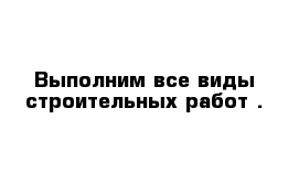 Выполним все виды строительных работ .